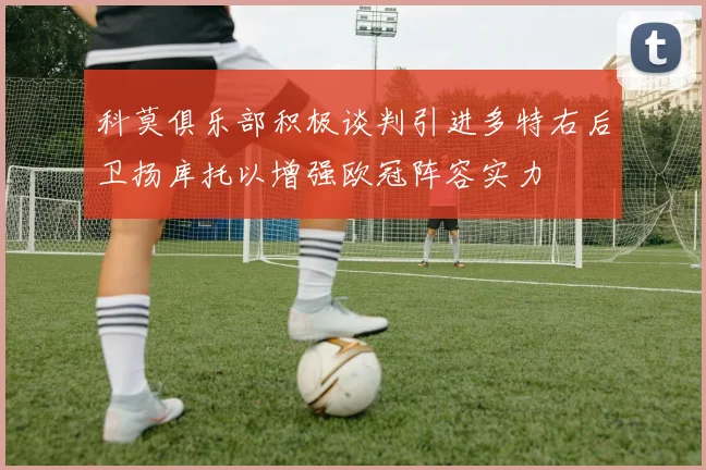 科莫俱乐部积极谈判引进多特右后卫扬库托以增强欧冠阵容实力
