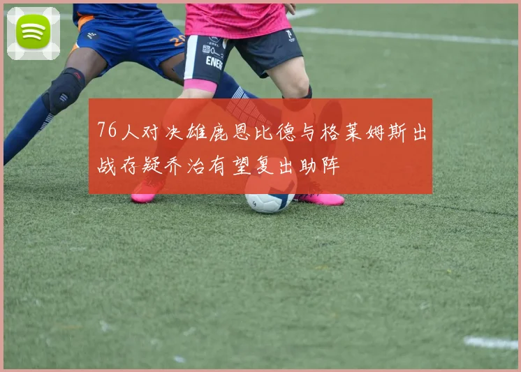 76人对决雄鹿恩比德与格莱姆斯出战存疑乔治有望复出助阵