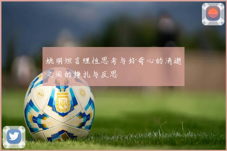 姚明坦言理性思考与好奇心的消逝之间的挣扎与反思