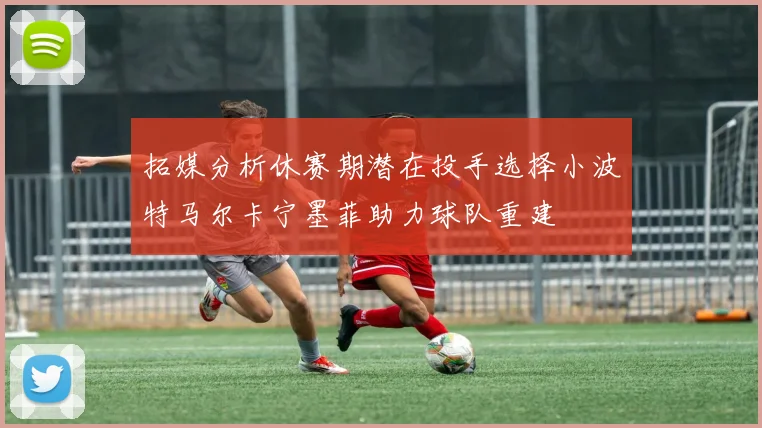 拓媒分析休赛期潜在投手选择小波特马尔卡宁墨菲助力球队重建