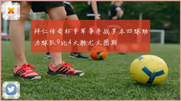 拜仁传奇杯季军争夺战罗本四球助力球队9比4大胜尤文图斯