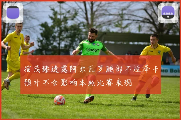 宿茂臻透露阿尔瓦罗腿部不适泽卡预计不会影响本轮比赛表现