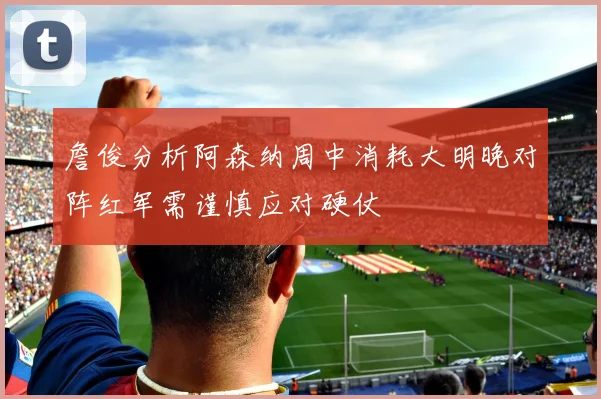詹俊分析阿森纳周中消耗大明晚对阵红军需谨慎应对硬仗