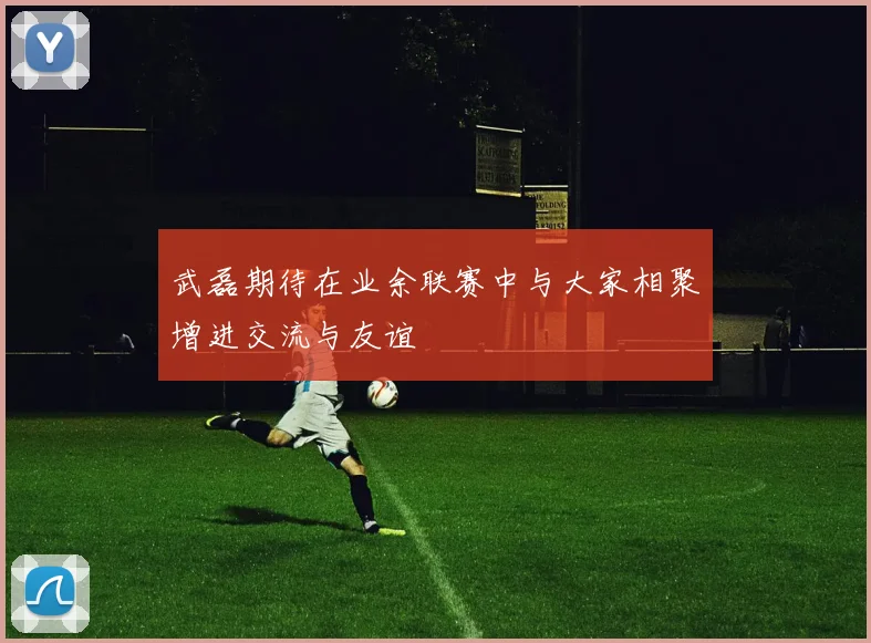 武磊期待在业余联赛中与大家相聚增进交流与友谊
