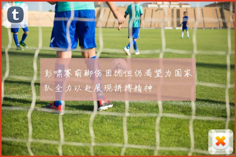 彭啸赛前脚伤困扰但仍渴望为国家队全力以赴展现拼搏精神
