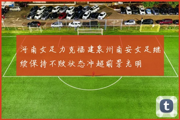 河南女足力克福建泉州南安女足继续保持不败状态冲超前景光明