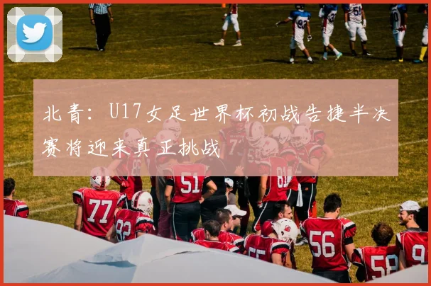 北青：U17女足世界杯初战告捷半决赛将迎来真正挑战